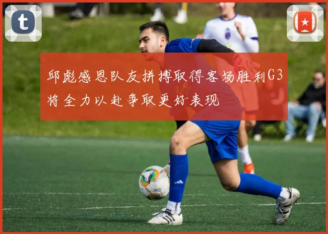 邱彪感恩队友拼搏取得客场胜利G3将全力以赴争取更好表现