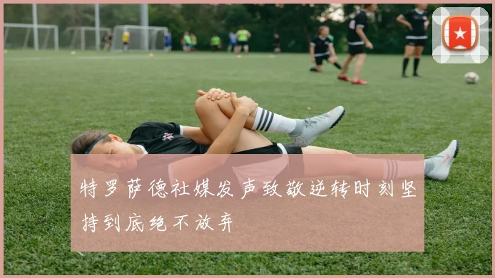 特罗萨德社媒发声致敬逆转时刻坚持到底绝不放弃