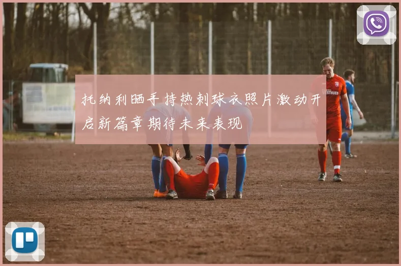 托纳利晒手持热刺球衣照片激动开启新篇章期待未来表现
