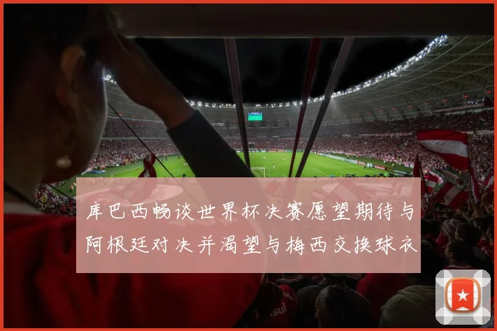 库巴西畅谈世界杯决赛愿望期待与阿根廷对决并渴望与梅西交换球衣
