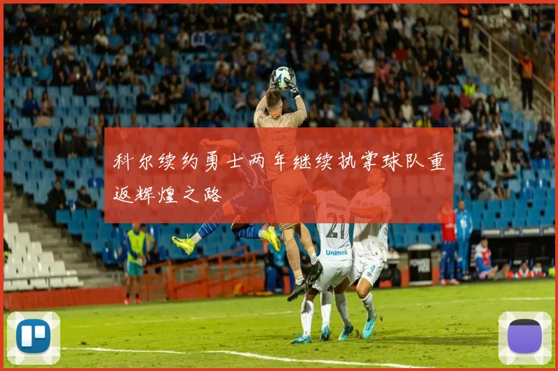 科尔续约勇士两年继续执掌球队重返辉煌之路