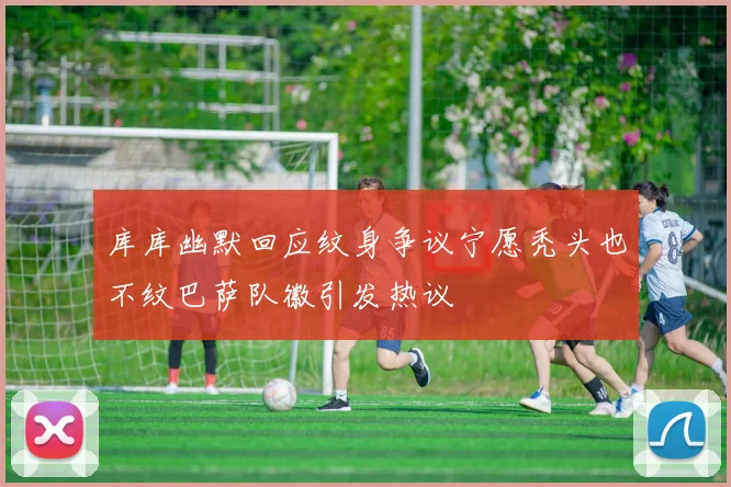 库库幽默回应纹身争议宁愿秃头也不纹巴萨队徽引发热议