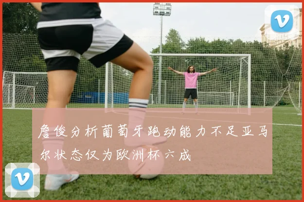 詹俊分析葡萄牙跑动能力不足亚马尔状态仅为欧洲杯六成