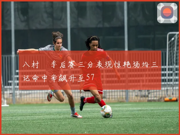 八村塁季后赛三分表现惊艳场均三记命中率飙升至57