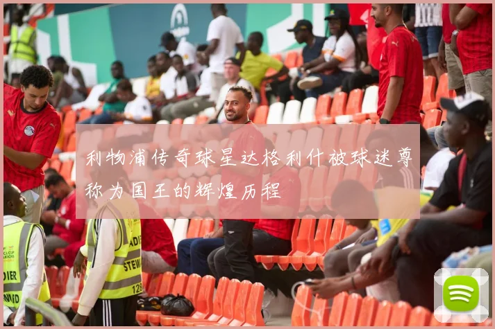利物浦传奇球星达格利什被球迷尊称为国王的辉煌历程