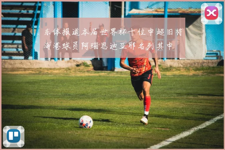 东体报道本届世界杯十位中超旧将海港球员阿瑙恩迪亚耶名列其中