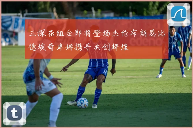 三探花组合即将登场杰伦布朗恩比德埃奇库姆携手共创辉煌
