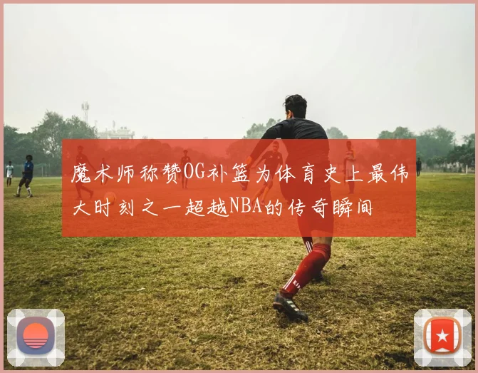 魔术师称赞OG补篮为体育史上最伟大时刻之一超越NBA的传奇瞬间