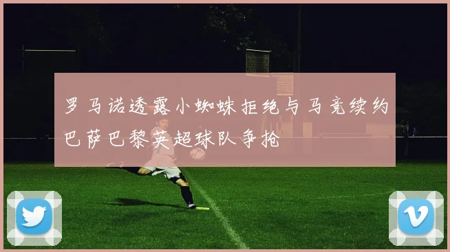 罗马诺透露小蜘蛛拒绝与马竞续约巴萨巴黎英超球队争抢