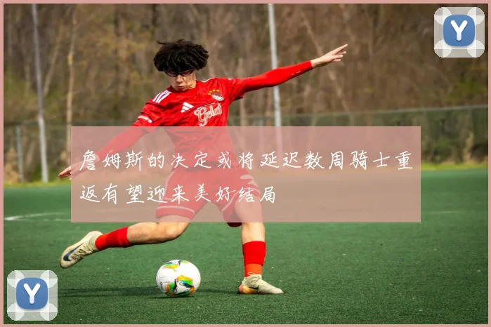 詹姆斯的决定或将延迟数周骑士重返有望迎来美好结局