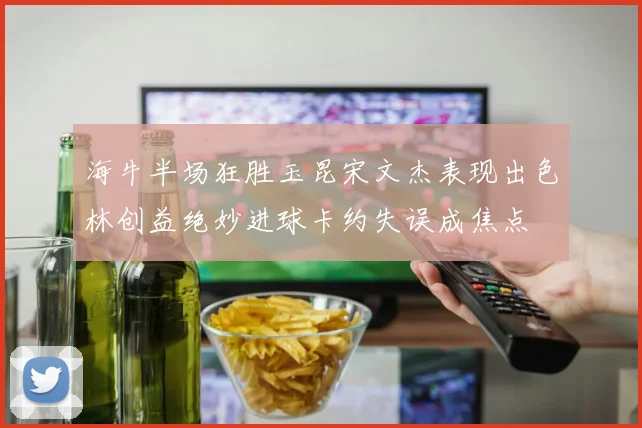 海牛半场狂胜玉昆宋文杰表现出色林创益绝妙进球卡约失误成焦点