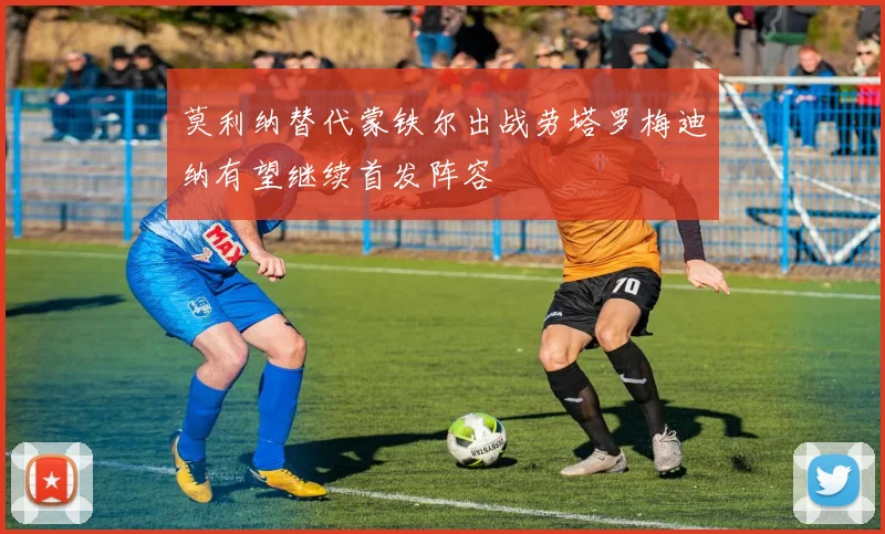 莫利纳替代蒙铁尔出战劳塔罗梅迪纳有望继续首发阵容